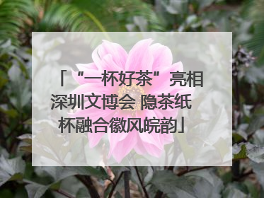 “一杯好茶”亮相深圳文博会 隐茶纸杯融合徽风皖韵